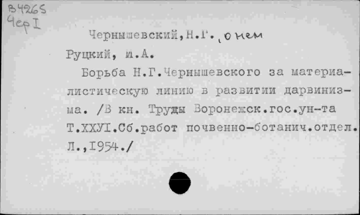 ﻿
Чернышевский,Н.Г. 1 о иглл Руцкий, VI.А.
Борьба Н.Г.Чернышевского за материалистическую линию в развитии дарвинизма. /В кн. Труды Воронедск.гос.ун-та Т.ХХУ1.С6.работ почвенно-ботанич.отдел. Л.,1954./